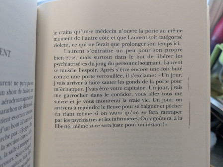 Laurent s’entraîne un peu pour son propre bien-être, mais surtout, dans le but de libérer les psychiatrisé-es du joug du personnel soignant. Laurent se muscle l’espoir. Après s’être encore une fois buté contre une porte verrouillée, il s’exclame: « Un jour, je vais arriver à faire sauter les gonds de la porte pour m’échapper. J’vais être votre capitaine! Un jour, j’vais me garrocher dans le corridor, vous allez tous me suivre, et je vous montrerai la vraie vie. Un jour, on arrivera à rejoindre le fleuve pour se baigner et pêcher en riant même si on saura qu’on se fera rattraper par les psychiatres et les infirmières. On y goûtera, a la liberté, même si ce sera juste pour un instant! »