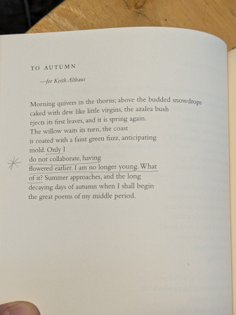 TO AUTUMN

Morning quivers in the thorns; above the budded snowdrops
caked with dew like little virgins, the azalea bush
ejects its first leaves, and it is spring again.
The willow waits its turn, the coast
is coated with a faint green fuzz, anticipating
mold. Only I
do not collaborate, having
Flowered earlier. I am no longer young. What 
of it? Summer approaches, and the long
decaying days of autumn when I shall begin
the great poems of my middle period.